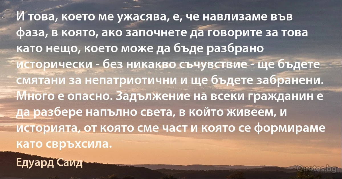 И това, което ме ужасява, е, че навлизаме във фаза, в която, ако започнете да говорите за това като нещо, което може да бъде разбрано исторически - без никакво съчувствие - ще бъдете смятани за непатриотични и ще бъдете забранени. Много е опасно. Задължение на всеки гражданин е да разбере напълно света, в който живеем, и историята, от която сме част и която се формираме като свръхсила. (Едуард Саид)