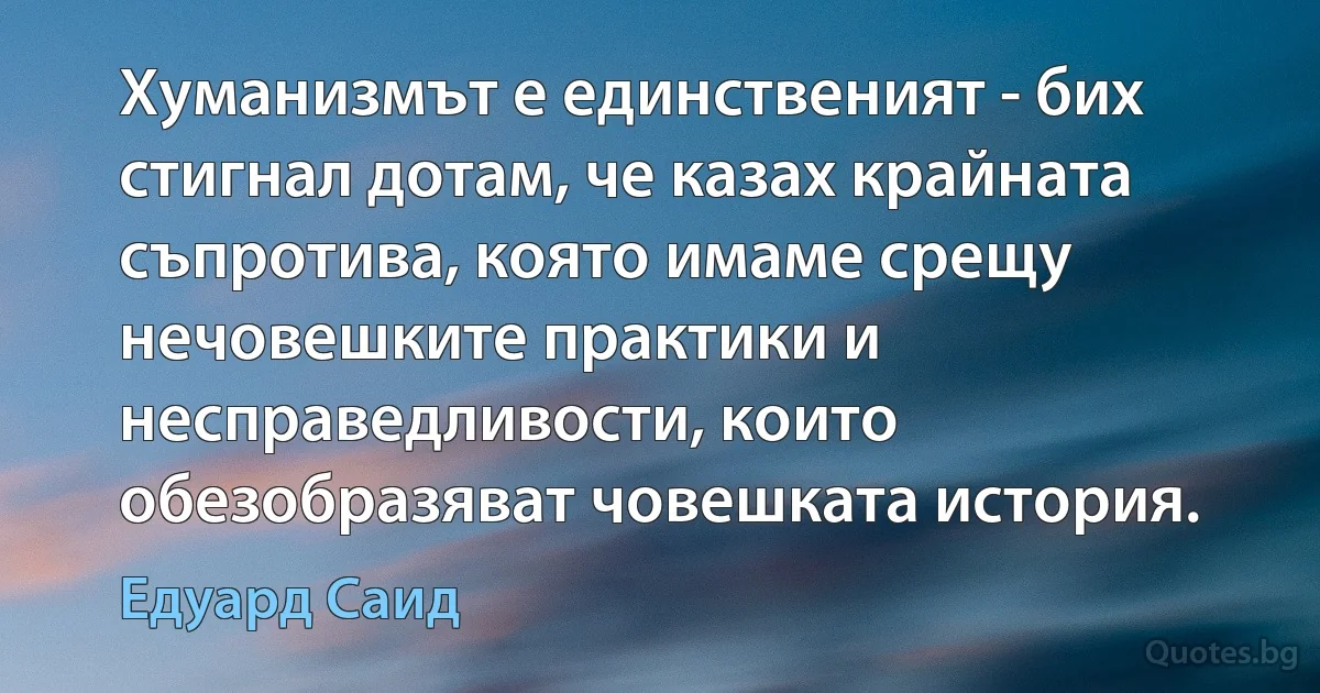 Хуманизмът е единственият - бих стигнал дотам, че казах крайната съпротива, която имаме срещу нечовешките практики и несправедливости, които обезобразяват човешката история. (Едуард Саид)