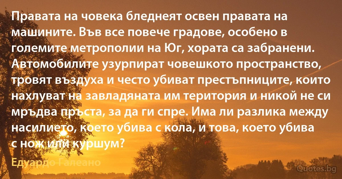 Правата на човека бледнеят освен правата на машините. Във все повече градове, особено в големите метрополии на Юг, хората са забранени. Автомобилите узурпират човешкото пространство, тровят въздуха и често убиват престъпниците, които нахлуват на завладяната им територия и никой не си мръдва пръста, за да ги спре. Има ли разлика между насилието, което убива с кола, и това, което убива с нож или куршум? (Едуардо Галеано)