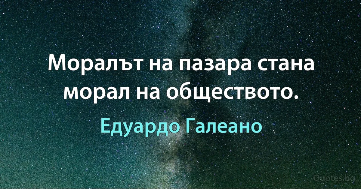 Моралът на пазара стана морал на обществото. (Едуардо Галеано)