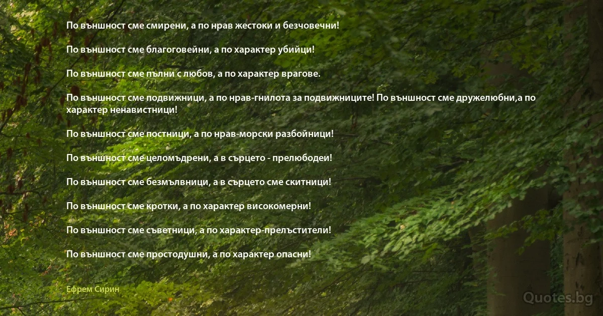 По външност сме смирени, а по нрав жестоки и безчовечни!

По външност сме благоговейни, а по характер убийци!

По външност сме пълни с любов, а по характер врагове.

По външност сме подвижници, а по нрав-гнилота за подвижниците! По външност сме дружелюбни,а по характер ненавистници!

По външност сме постници, а по нрав-морски разбойници!

По външност сме целомъдрени, а в сърцето - прелюбодеи!

По външност сме безмълвници, а в сърцето сме скитници!

По външност сме кротки, а по характер високомерни!

По външност сме съветници, а по характер-прелъстители!

По външност сме простодушни, а по характер опасни! (Ефрем Сирин)