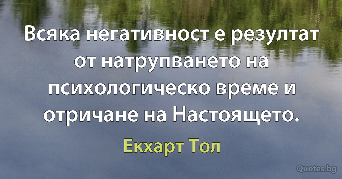 Всяка негативност е резултат от натрупването на психологическо време и отричане на Настоящето. (Екхарт Тол)