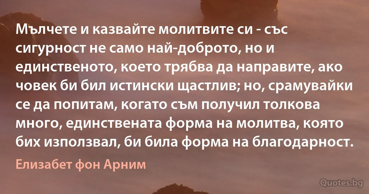 Мълчете и казвайте молитвите си - със сигурност не само най-доброто, но и единственото, което трябва да направите, ако човек би бил истински щастлив; но, срамувайки се да попитам, когато съм получил толкова много, единствената форма на молитва, която бих използвал, би била форма на благодарност. (Елизабет фон Арним)