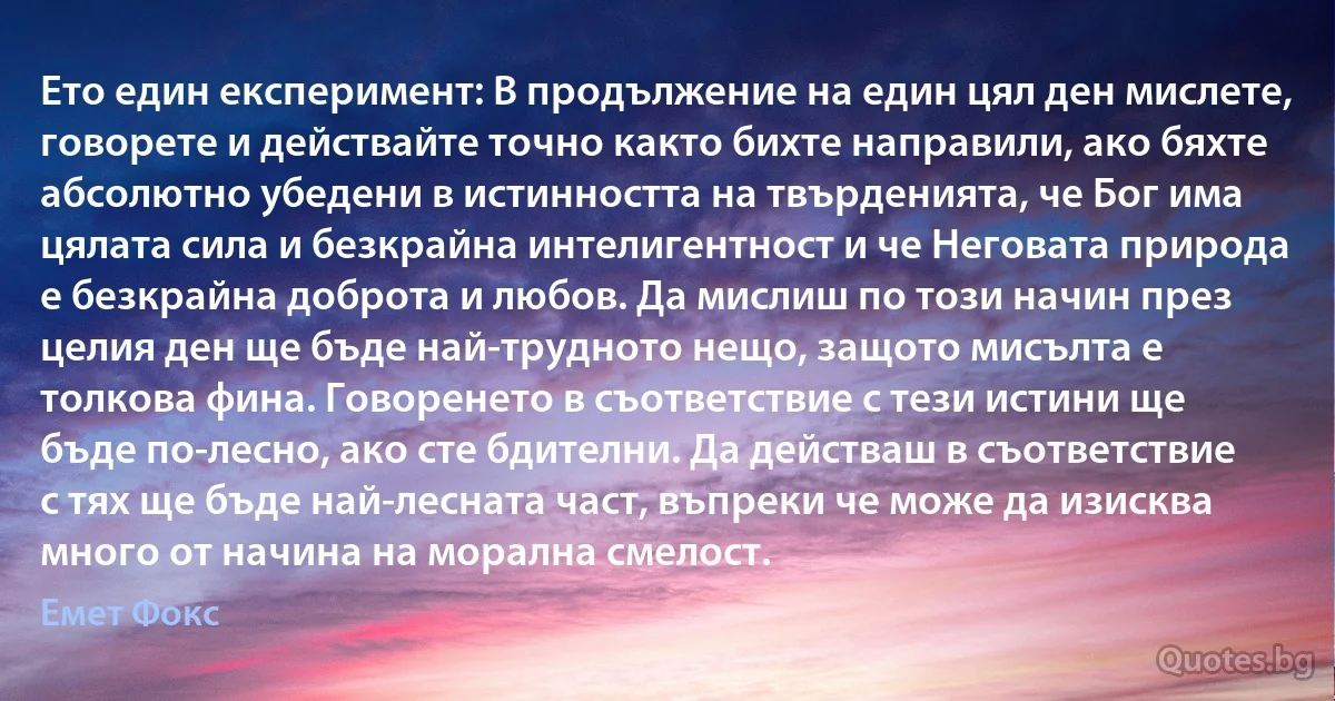 Ето един експеримент: В продължение на един цял ден мислете, говорете и действайте точно както бихте направили, ако бяхте абсолютно убедени в истинността на твърденията, че Бог има цялата сила и безкрайна интелигентност и че Неговата природа е безкрайна доброта и любов. Да мислиш по този начин през целия ден ще бъде най-трудното нещо, защото мисълта е толкова фина. Говоренето в съответствие с тези истини ще бъде по-лесно, ако сте бдителни. Да действаш в съответствие с тях ще бъде най-лесната част, въпреки че може да изисква много от начина на морална смелост. (Емет Фокс)