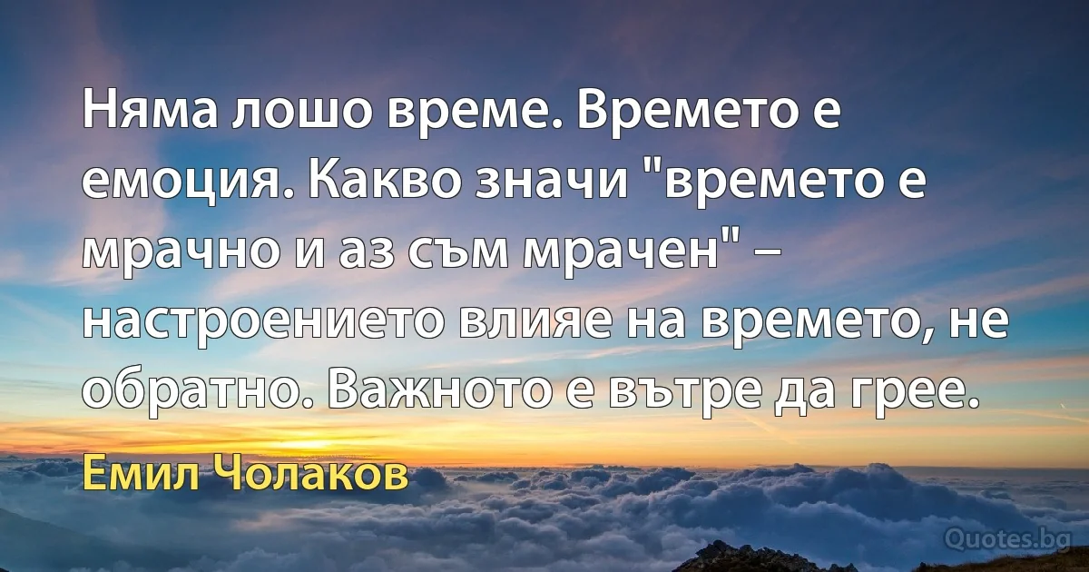 Няма лошо време. Времето е емоция. Какво значи "времето е мрачно и аз съм мрачен" – настроението влияе на времето, не обратно. Важното е вътре да грее. (Емил Чолаков)