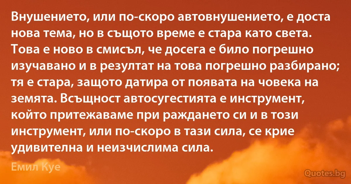 Внушението, или по-скоро автовнушението, е доста нова тема, но в същото време е стара като света. Това е ново в смисъл, че досега е било погрешно изучавано и в резултат на това погрешно разбирано; тя е стара, защото датира от появата на човека на земята. Всъщност автосугестията е инструмент, който притежаваме при раждането си и в този инструмент, или по-скоро в тази сила, се крие удивителна и неизчислима сила. (Емил Куе)