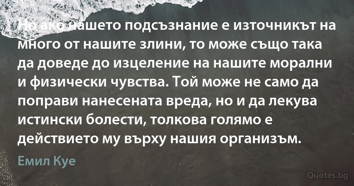 Но ако нашето подсъзнание е източникът на много от нашите злини, то може също така да доведе до изцеление на нашите морални и физически чувства. Той може не само да поправи нанесената вреда, но и да лекува истински болести, толкова голямо е действието му върху нашия организъм. (Емил Куе)