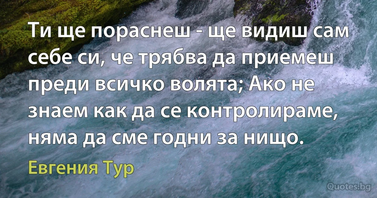 Ти ще пораснеш - ще видиш сам себе си, че трябва да приемеш преди всичко волята; Ако не знаем как да се контролираме, няма да сме годни за нищо. (Евгения Тур)