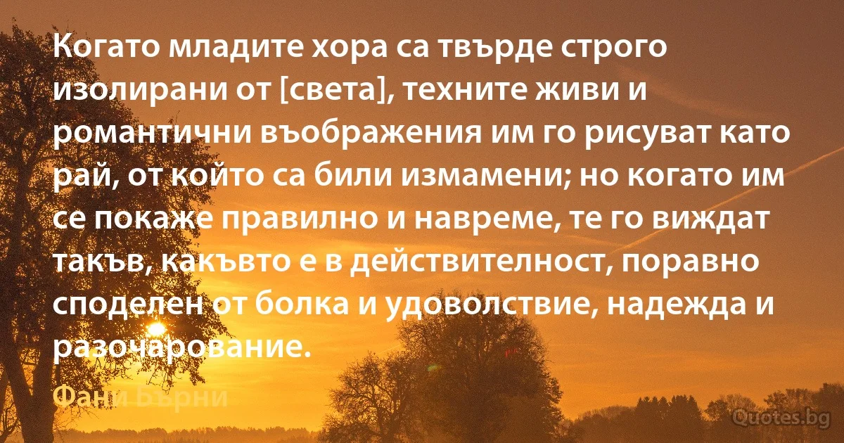 Когато младите хора са твърде строго изолирани от [света], техните живи и романтични въображения им го рисуват като рай, от който са били измамени; но когато им се покаже правилно и навреме, те го виждат такъв, какъвто е в действителност, поравно споделен от болка и удоволствие, надежда и разочарование. (Фани Бърни)