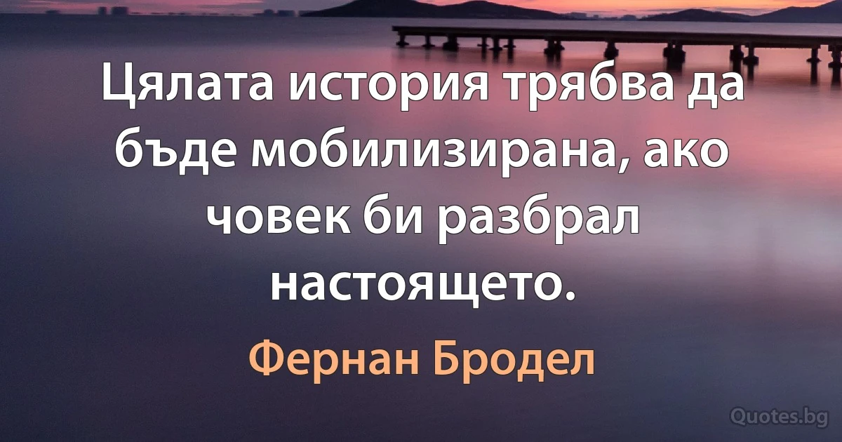 Цялата история трябва да бъде мобилизирана, ако човек би разбрал настоящето. (Фернан Бродел)