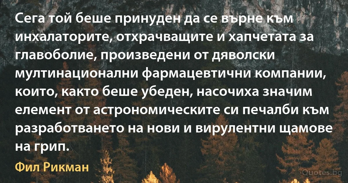 Сега той беше принуден да се върне към инхалаторите, отхрачващите и хапчетата за главоболие, произведени от дяволски мултинационални фармацевтични компании, които, както беше убеден, насочиха значим елемент от астрономическите си печалби към разработването на нови и вирулентни щамове на грип. (Фил Рикман)