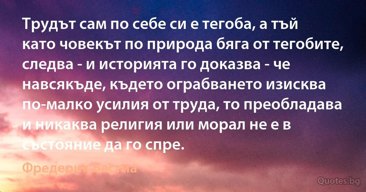 Трудът сам по себе си е тегоба, а тъй като човекът по природа бяга от тегобите, следва - и историята го доказва - че навсякъде, където ограбването изисква по-малко усилия от труда, то преобладава и никаква религия или морал не е в състояние да го спре. (Фредерик Бастиа)