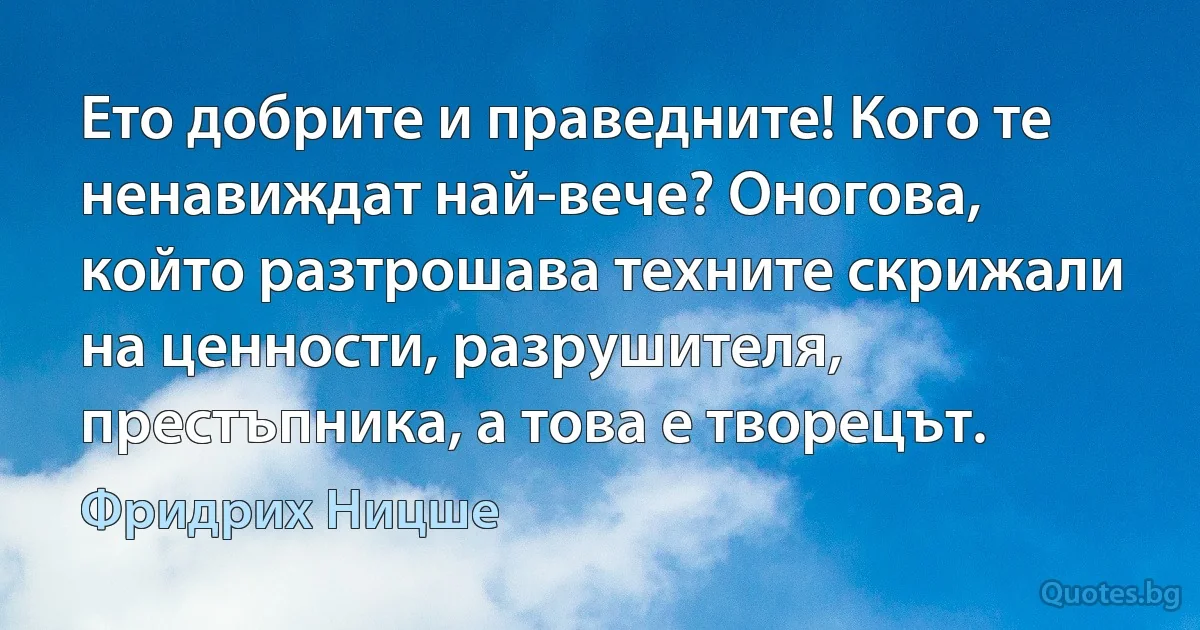 Ето добрите и праведните! Кого те ненавиждат най-вече? Оногова, който разтрошава техните скрижали на ценности, разрушителя, престъпника, а това е творецът. (Фридрих Ницше)