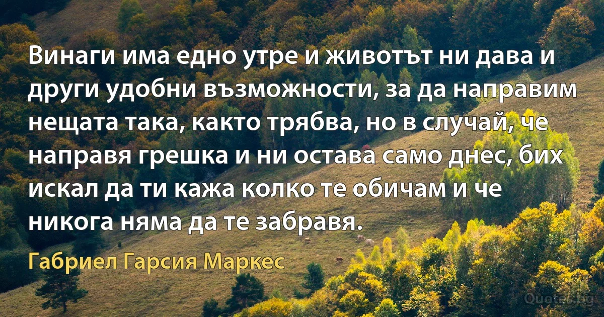 Винаги има едно утре и животът ни дава и други удобни възможности, за да направим нещата така, както трябва, но в случай, че направя грешка и ни остава само днес, бих искал да ти кажа колко те обичам и че никога няма да те забравя. (Габриел Гарсия Маркес)