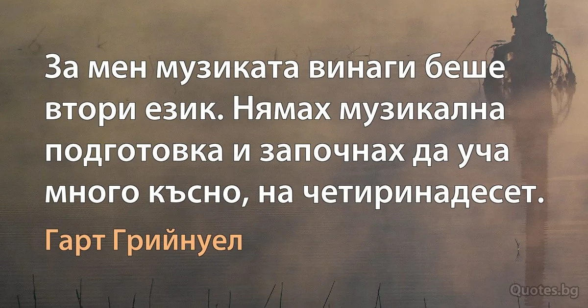 За мен музиката винаги беше втори език. Нямах музикална подготовка и започнах да уча много късно, на четиринадесет. (Гарт Грийнуел)