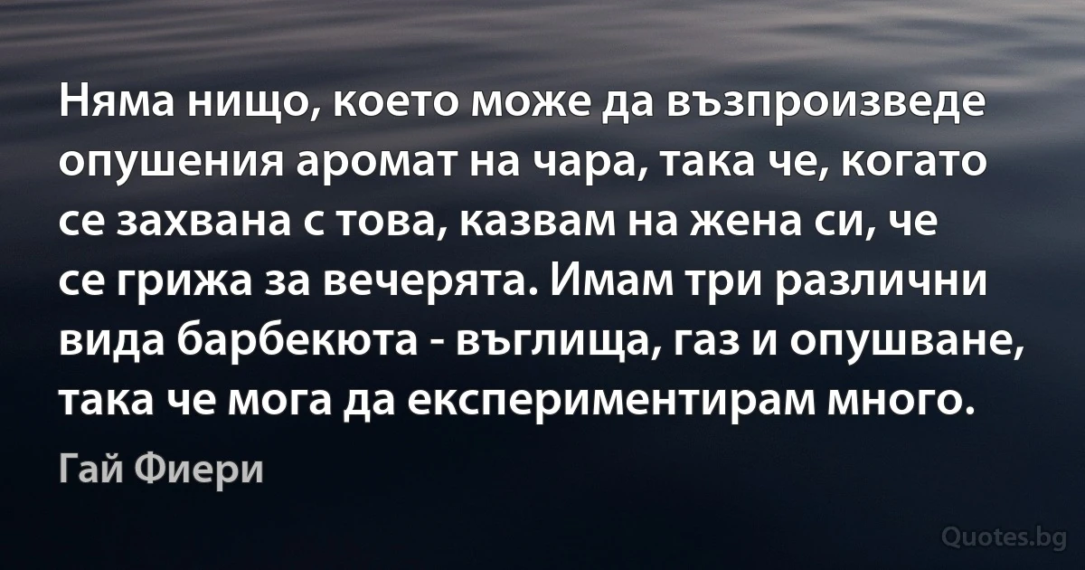 Няма нищо, което може да възпроизведе опушения аромат на чара, така че, когато се захвана с това, казвам на жена си, че се грижа за вечерята. Имам три различни вида барбекюта - въглища, газ и опушване, така че мога да експериментирам много. (Гай Фиери)