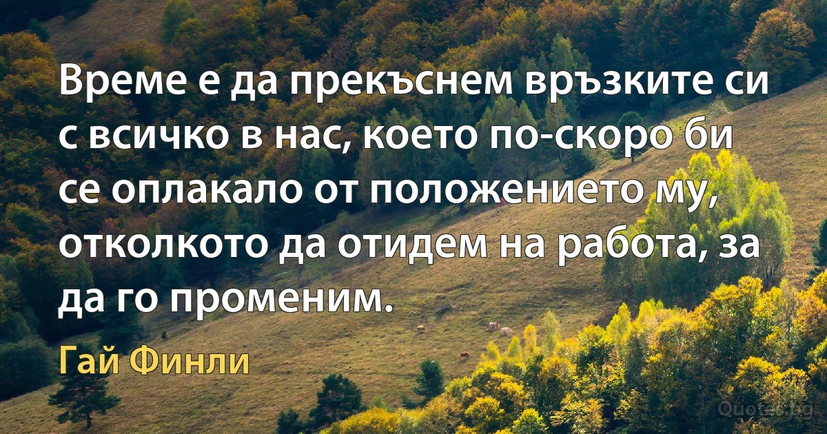 Време е да прекъснем връзките си с всичко в нас, което по-скоро би се оплакало от положението му, отколкото да отидем на работа, за да го променим. (Гай Финли)