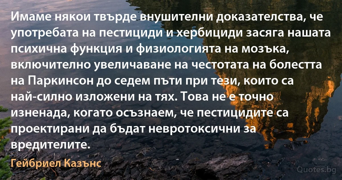 Имаме някои твърде внушителни доказателства, че употребата на пестициди и хербициди засяга нашата психична функция и физиологията на мозъка, включително увеличаване на честотата на болестта на Паркинсон до седем пъти при тези, които са най-силно изложени на тях. Това не е точно изненада, когато осъзнаем, че пестицидите са проектирани да бъдат невротоксични за вредителите. (Гейбриел Казънс)