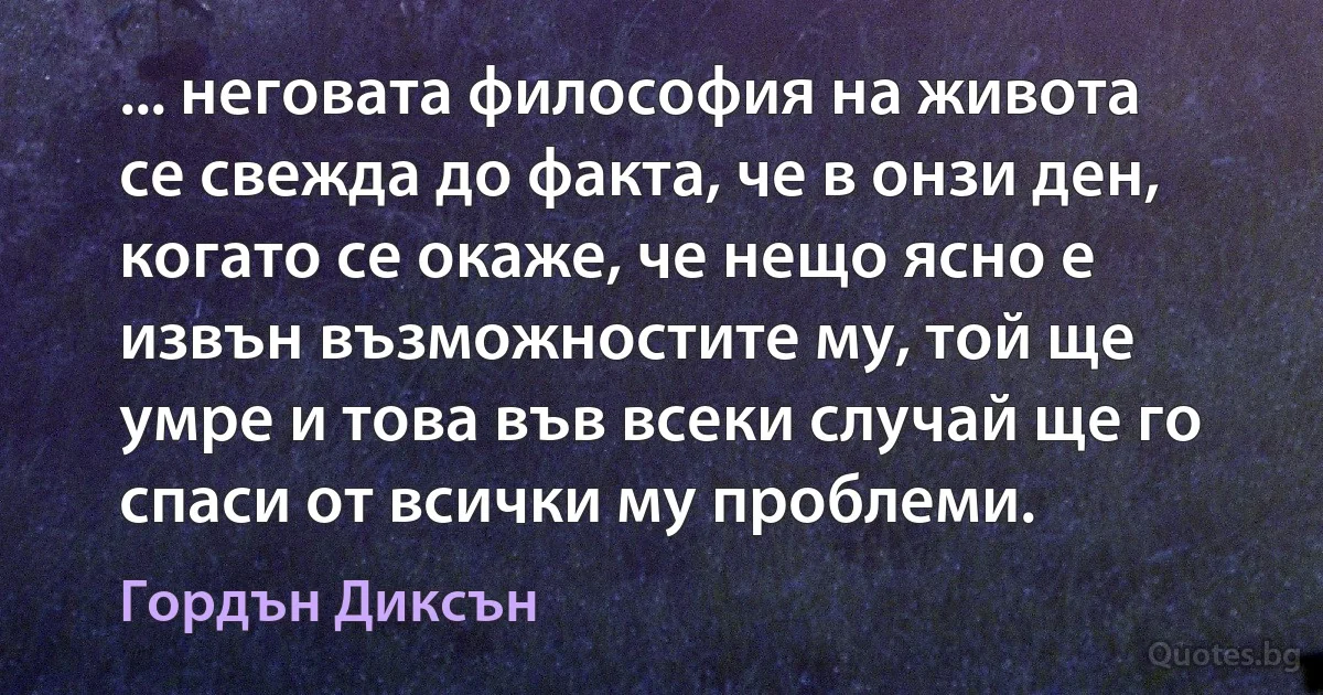 ... неговата философия на живота се свежда до факта, че в онзи ден, когато се окаже, че нещо ясно е извън възможностите му, той ще умре и това във всеки случай ще го спаси от всички му проблеми. (Гордън Диксън)