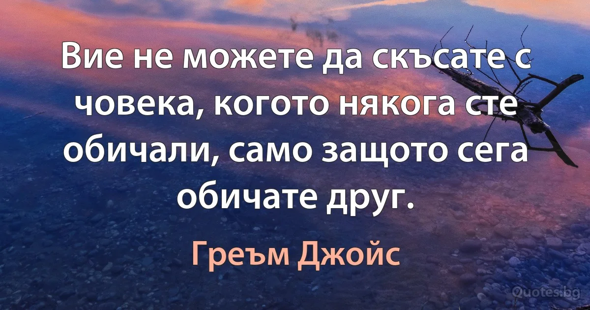 Вие не можете да скъсате с човека, когото някога сте обичали, само защото сега обичате друг. (Греъм Джойс)