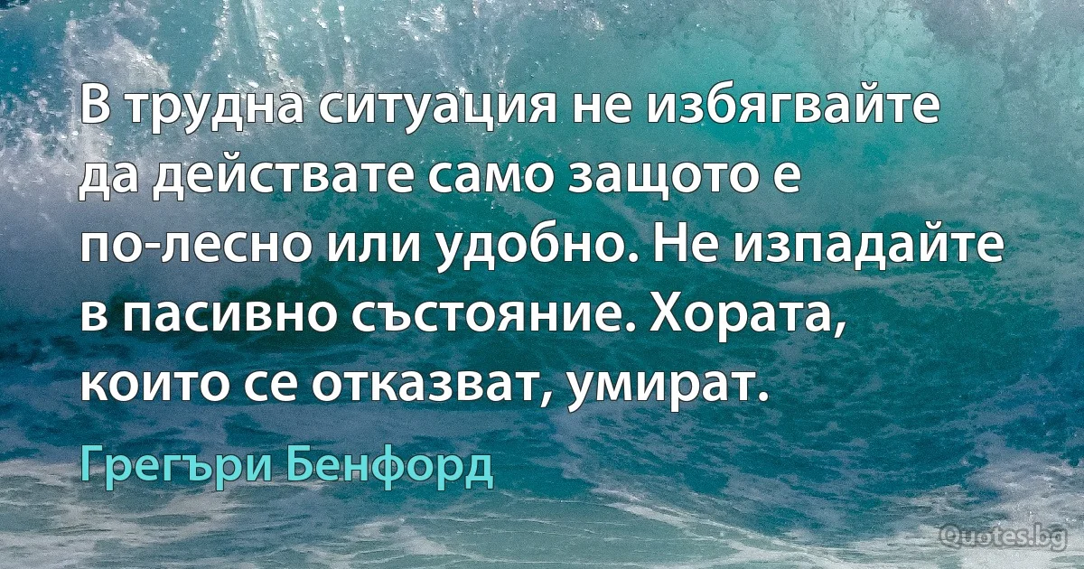 В трудна ситуация не избягвайте да действате само защото е по-лесно или удобно. Не изпадайте в пасивно състояние. Хората, които се отказват, умират. (Грегъри Бенфорд)