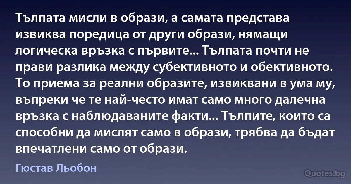 Тълпата мисли в образи, а самата представа извиква поредица от други образи, нямащи логическа връзка с първите... Тълпата почти не прави разлика между субективното и обективното. То приема за реални образите, извиквани в ума му, въпреки че те най-често имат само много далечна връзка с наблюдаваните факти... Тълпите, които са способни да мислят само в образи, трябва да бъдат впечатлени само от образи. (Гюстав Льобон)