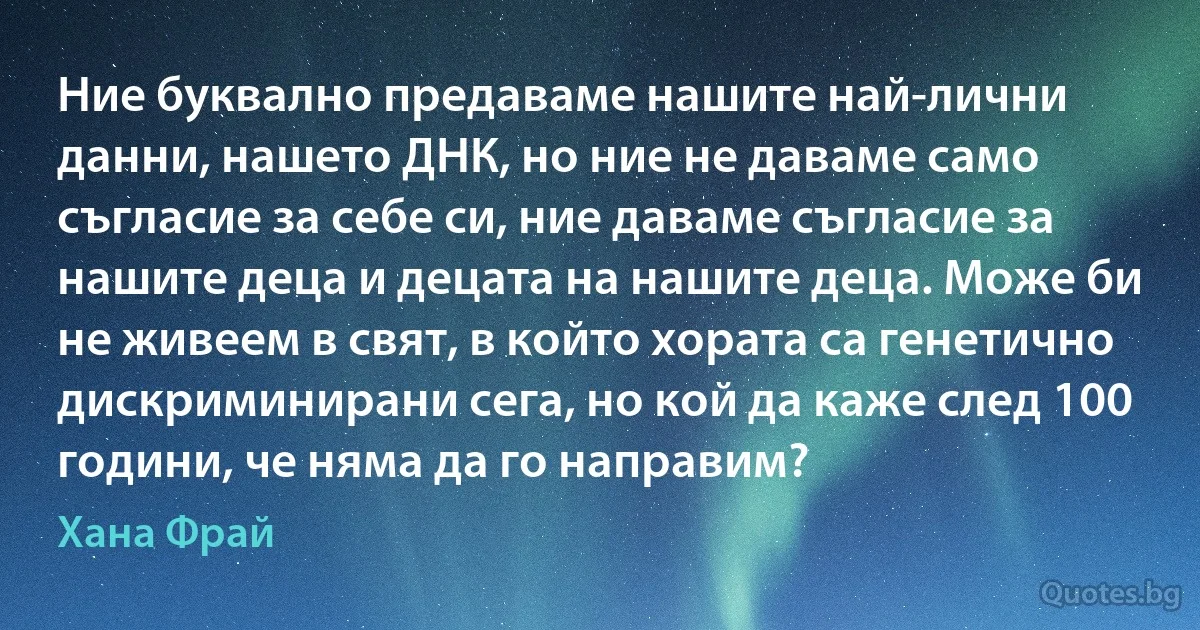 Ние буквално предаваме нашите най-лични данни, нашето ДНК, но ние не даваме само съгласие за себе си, ние даваме съгласие за нашите деца и децата на нашите деца. Може би не живеем в свят, в който хората са генетично дискриминирани сега, но кой да каже след 100 години, че няма да го направим? (Хана Фрай)