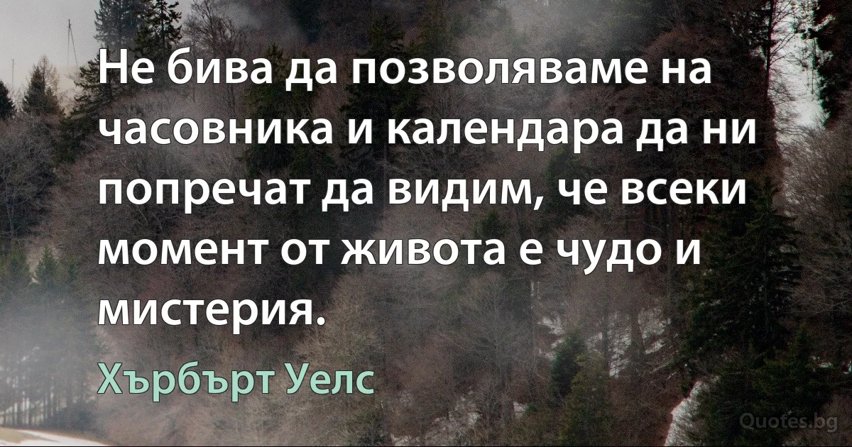 Не бива да позволяваме на часовника и календара да ни попречат да видим, че всеки момент от живота е чудо и мистерия. (Хърбърт Уелс)