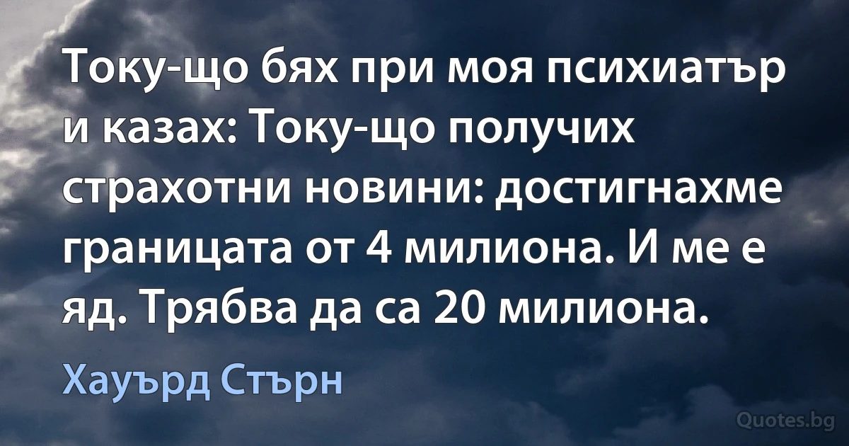 Току-що бях при моя психиатър и казах: Току-що получих страхотни новини: достигнахме границата от 4 милиона. И ме е яд. Трябва да са 20 милиона. (Хауърд Стърн)