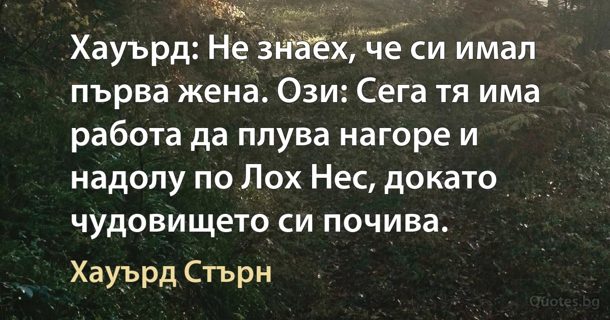 Хауърд: Не знаех, че си имал първа жена. Ози: Сега тя има работа да плува нагоре и надолу по Лох Нес, докато чудовището си почива. (Хауърд Стърн)