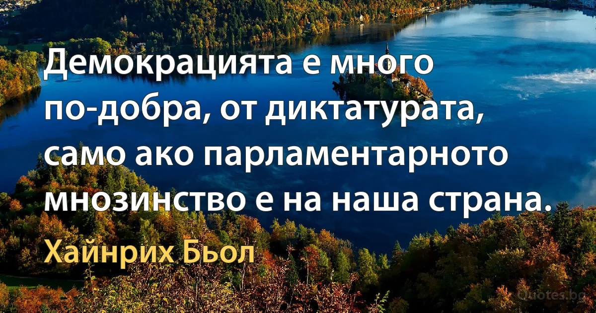 Демокрацията е много по-добра, от диктатурата, само ако парламентарното мнозинство е на наша страна. (Хайнрих Бьол)