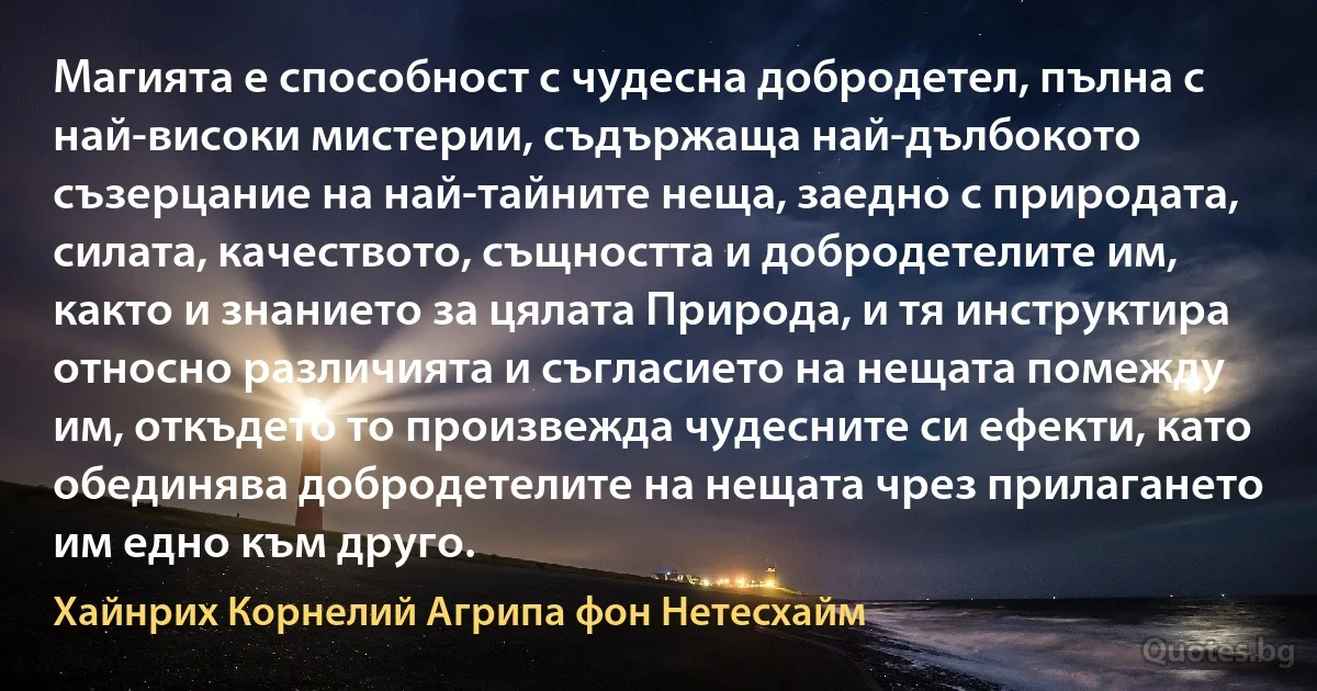 Магията е способност с чудесна добродетел, пълна с най-високи мистерии, съдържаща най-дълбокото съзерцание на най-тайните неща, заедно с природата, силата, качеството, същността и добродетелите им, както и знанието за цялата Природа, и тя инструктира относно различията и съгласието на нещата помежду им, откъдето то произвежда чудесните си ефекти, като обединява добродетелите на нещата чрез прилагането им едно към друго. (Хайнрих Корнелий Агрипа фон Нетесхайм)