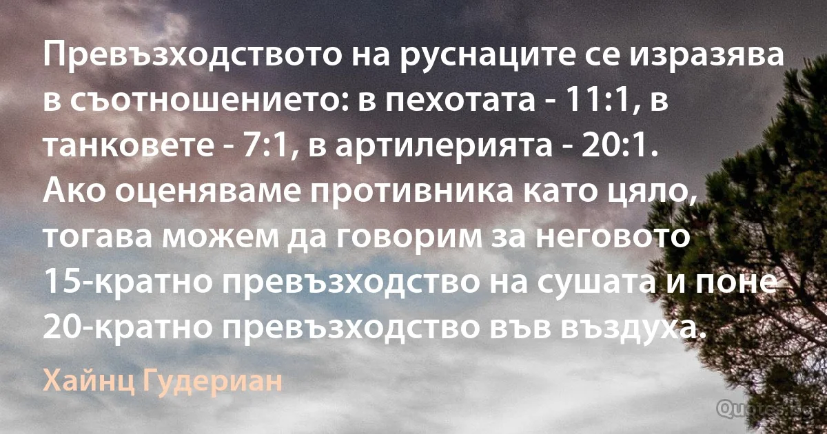 Превъзходството на руснаците се изразява в съотношението: в пехотата - 11:1, в танковете - 7:1, в артилерията - 20:1. Ако оценяваме противника като цяло, тогава можем да говорим за неговото 15-кратно превъзходство на сушата и поне 20-кратно превъзходство във въздуха. (Хайнц Гудериан)