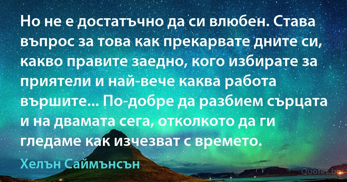 Но не е достатъчно да си влюбен. Става въпрос за това как прекарвате дните си, какво правите заедно, кого избирате за приятели и най-вече каква работа вършите... По-добре да разбием сърцата и на двамата сега, отколкото да ги гледаме как изчезват с времето. (Хелън Саймънсън)