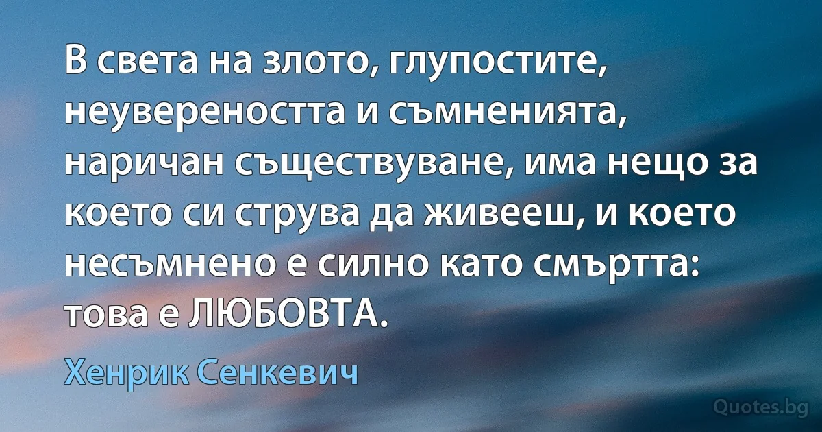 В света на злото, глупостите, неувереността и съмненията, наричан съществуване, има нещо за което си струва да живееш, и което несъмнено е силно като смъртта: това е ЛЮБОВТА. (Хенрик Сенкевич)