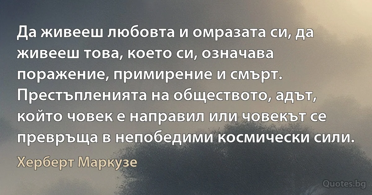 Да живееш любовта и омразата си, да живееш това, което си, означава поражение, примирение и смърт. Престъпленията на обществото, адът, който човек е направил или човекът се превръща в непобедими космически сили. (Херберт Маркузе)