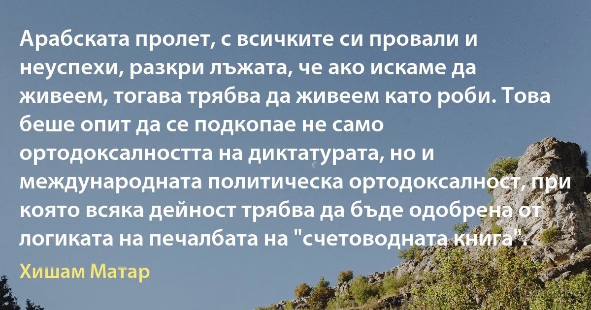 Арабската пролет, с всичките си провали и неуспехи, разкри лъжата, че ако искаме да живеем, тогава трябва да живеем като роби. Това беше опит да се подкопае не само ортодоксалността на диктатурата, но и международната политическа ортодоксалност, при която всяка дейност трябва да бъде одобрена от логиката на печалбата на "счетоводната книга". (Хишам Матар)