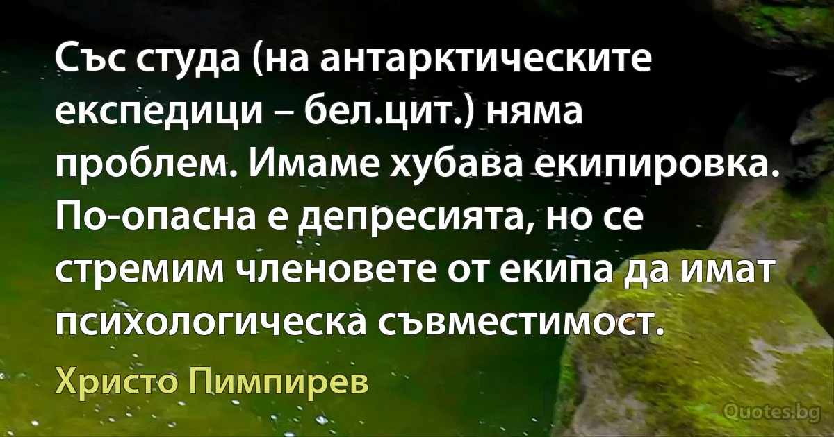 Със студа (на антарктическите експедици – бел.цит.) няма проблем. Имаме хубава екипировка. По-опасна е депресията, но се стремим членовете от екипа да имат психологическа съвместимост. (Христо Пимпирев)