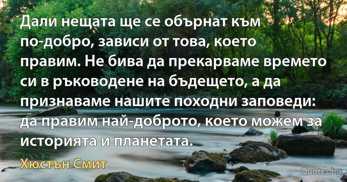 Дали нещата ще се обърнат към по-добро, зависи от това, което правим. Не бива да прекарваме времето си в ръководене на бъдещето, а да признаваме нашите походни заповеди: да правим най-доброто, което можем за историята и планетата. (Хюстън Смит)