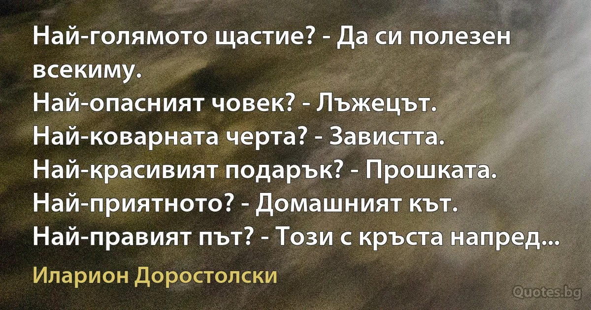 Най-голямото щастие? - Да си полезен всекиму.
Най-опасният човек? - Лъжецът.
Най-коварната черта? - Завистта.
Най-красивият подарък? - Прошката.
Най-приятното? - Домашният кът.
Най-правият път? - Този с кръста напред... (Иларион Доростолски)