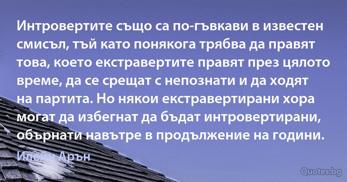 Интровертите също са по-гъвкави в известен смисъл, тъй като понякога трябва да правят това, което екстравертите правят през цялото време, да се срещат с непознати и да ходят на партита. Но някои екстравертирани хора могат да избегнат да бъдат интровертирани, обърнати навътре в продължение на години. (Илейн Арън)