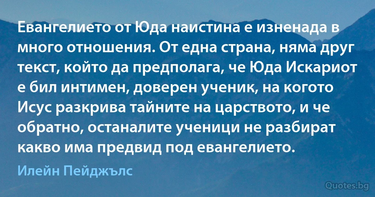 Евангелието от Юда наистина е изненада в много отношения. От една страна, няма друг текст, който да предполага, че Юда Искариот е бил интимен, доверен ученик, на когото Исус разкрива тайните на царството, и че обратно, останалите ученици не разбират какво има предвид под евангелието. (Илейн Пейджълс)