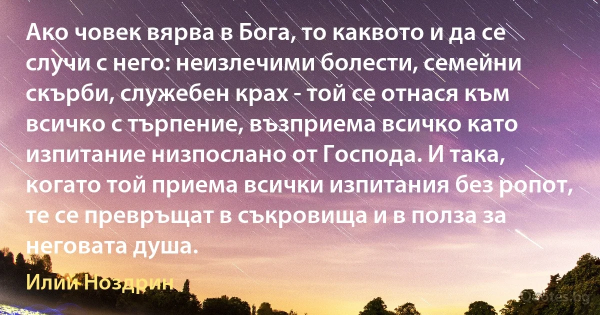 Ако човек вярва в Бога, то каквото и да се случи с него: неизлечими болести, семейни скърби, служебен крах - той се отнася към всичко с търпение, възприема всичко като изпитание низпослано от Господа. И така, когато той приема всички изпитания без ропот, те се превръщат в съкровища и в полза за неговата душа. (Илий Ноздрин)