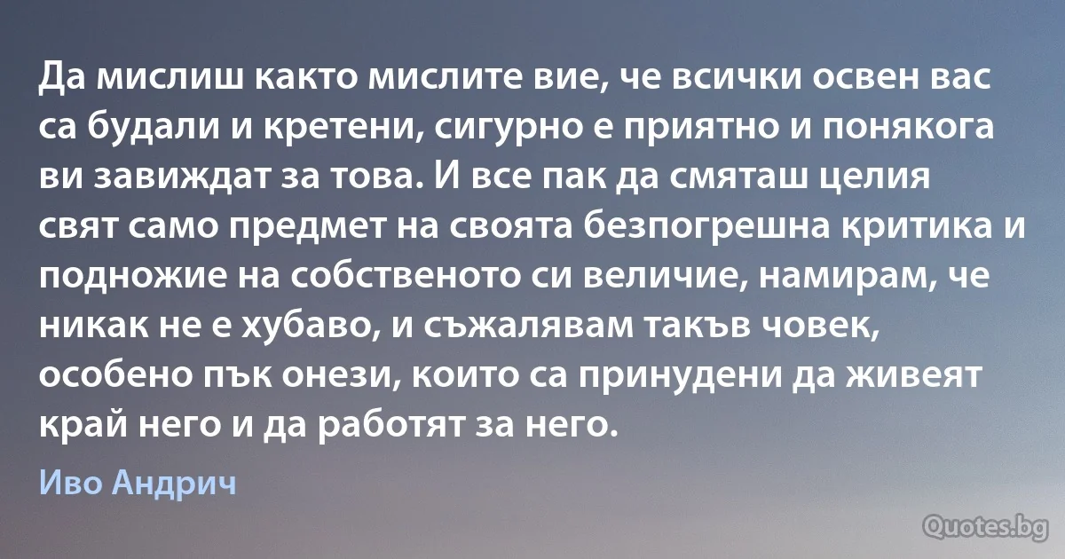 Да мислиш както мислите вие, че всички освен вас са будали и кретени, сигурно е приятно и понякога ви завиждат за това. И все пак да смяташ целия свят само предмет на своята безпогрешна критика и подножие на собственото си величие, намирам, че никак не е хубаво, и съжалявам такъв човек, особено пък онези, които са принудени да живеят край него и да работят за него. (Иво Андрич)