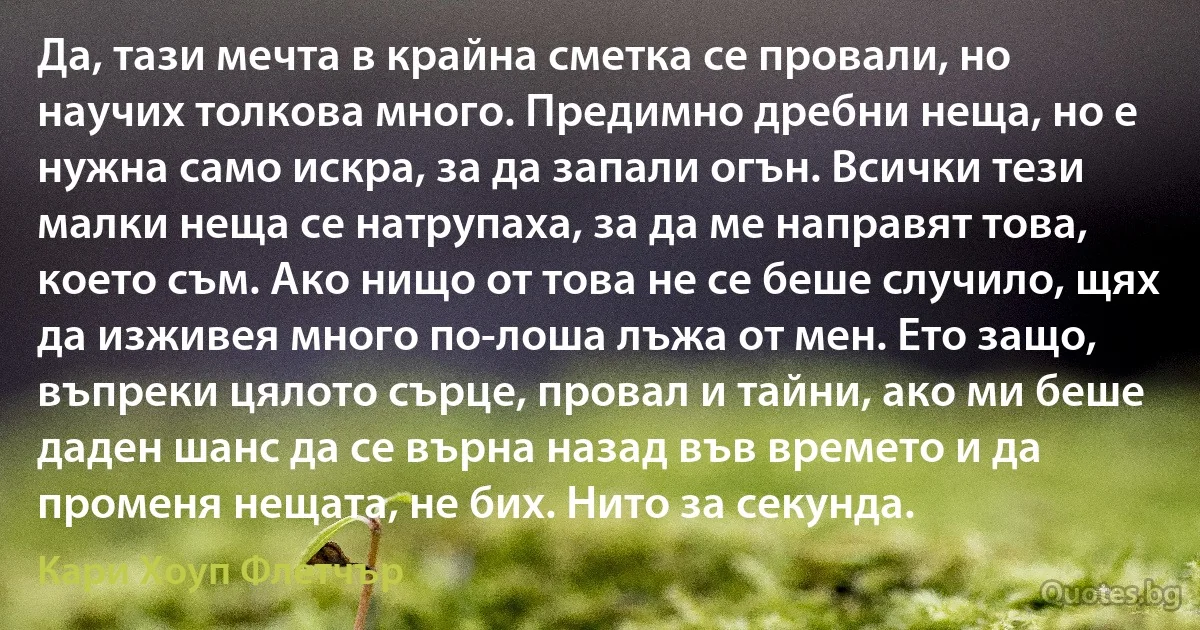 Да, тази мечта в крайна сметка се провали, но научих толкова много. Предимно дребни неща, но е нужна само искра, за да запали огън. Всички тези малки неща се натрупаха, за да ме направят това, което съм. Ако нищо от това не се беше случило, щях да изживея много по-лоша лъжа от мен. Ето защо, въпреки цялото сърце, провал и тайни, ако ми беше даден шанс да се върна назад във времето и да променя нещата, не бих. Нито за секунда. (Кари Хоуп Флетчър)