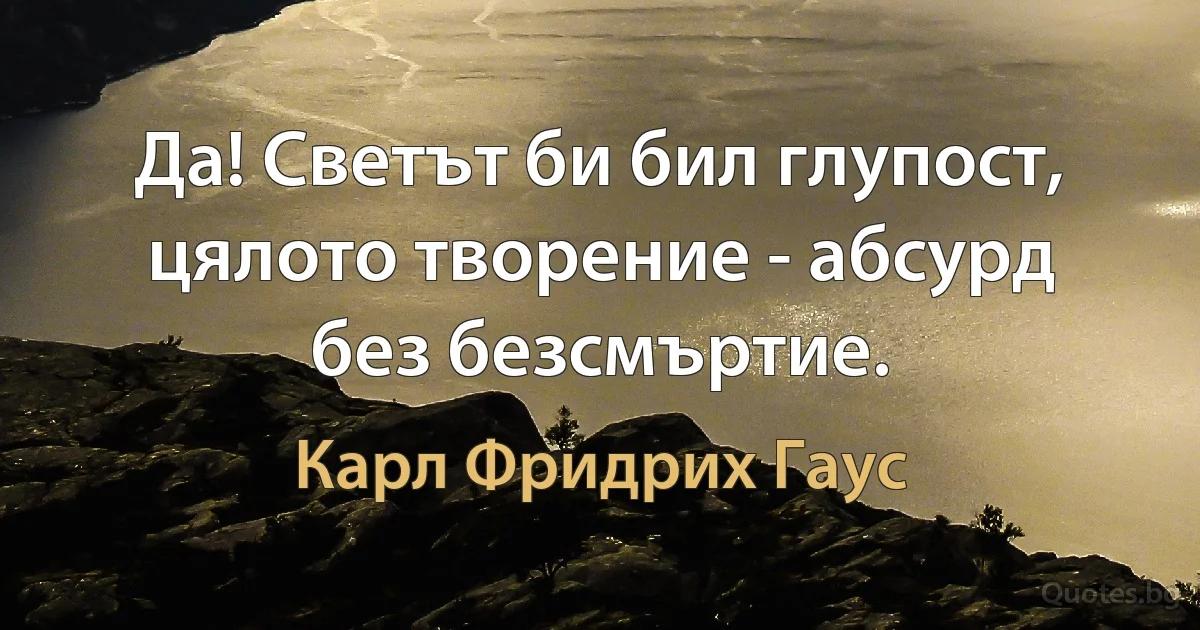 Да! Светът би бил глупост, цялото творение - абсурд без безсмъртие. (Карл Фридрих Гаус)