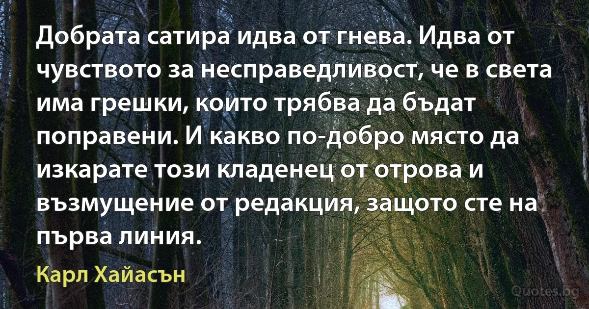 Добрата сатира идва от гнева. Идва от чувството за несправедливост, че в света има грешки, които трябва да бъдат поправени. И какво по-добро място да изкарате този кладенец от отрова и възмущение от редакция, защото сте на първа линия. (Карл Хайасън)