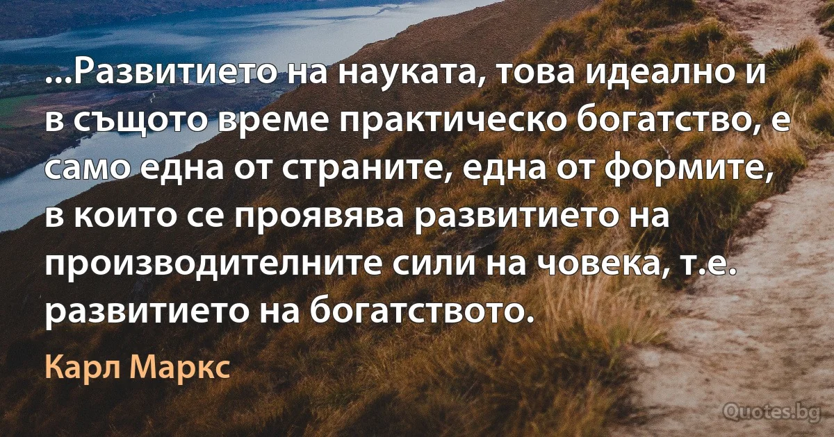 ...Развитието на науката, това идеално и в същото време практическо богатство, е само една от страните, една от формите, в които се проявява развитието на производителните сили на човека, т.е. развитието на богатството. (Карл Маркс)