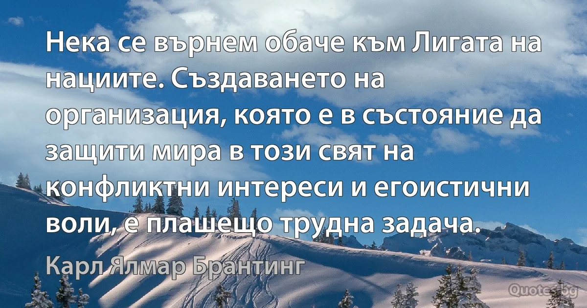 Нека се върнем обаче към Лигата на нациите. Създаването на организация, която е в състояние да защити мира в този свят на конфликтни интереси и егоистични воли, е плашещо трудна задача. (Карл Ялмар Брантинг)