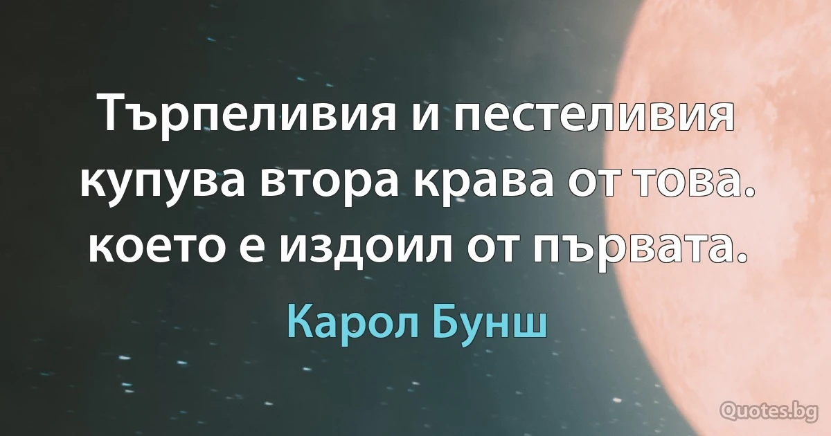 Търпеливия и пестеливия купува втора крава от това. което е издоил от първата. (Карол Бунш)